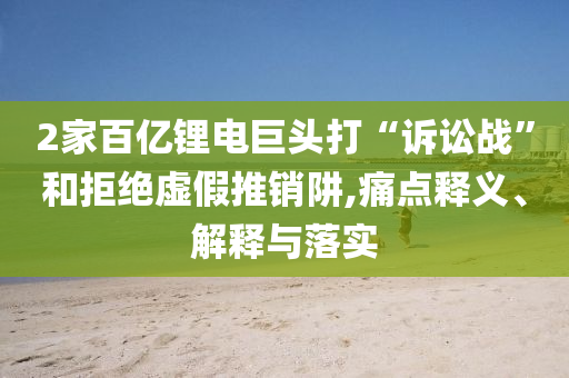 2家百億鋰電巨頭打“訴訟戰(zhàn)”和拒絕虛假推銷阱,痛點(diǎn)釋義、解釋與落實(shí)