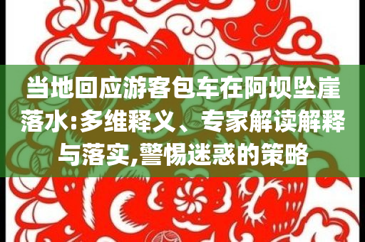 當(dāng)?shù)鼗貞?yīng)游客包車在阿壩墜崖落水:多維釋義、專家解讀解釋與落實(shí),警惕迷惑的策略