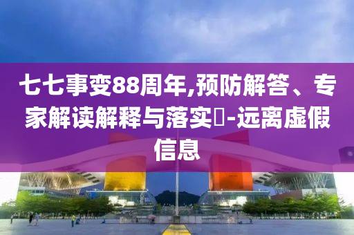 七七事變88周年,預(yù)防解答、專家解讀解釋與落實(shí)?-遠(yuǎn)離虛假信息