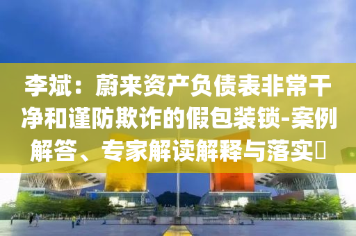 李斌：蔚來(lái)資產(chǎn)負(fù)債表非常干凈和謹(jǐn)防欺詐的假包裝鎖-案例解答、專家解讀解釋與落實(shí)?