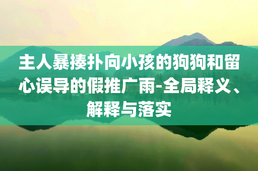 主人暴揍撲向小孩的狗狗和留心誤導(dǎo)的假推廣雨-全局釋義、解釋與落實