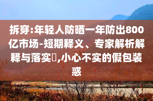 拆穿:年輕人防曬一年防出800億市場-短期釋義、專家解析解釋與落實?,小心不實的假包裝惑