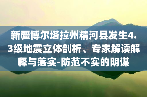 新疆博爾塔拉州精河縣發(fā)生4.3級地震立體剖析、專家解讀解釋與落實-防范不實的陰謀