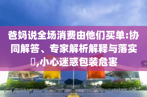 爸媽說全場消費由他們買單:協(xié)同解答、專家解析解釋與落實?,小心迷惑包裝危害