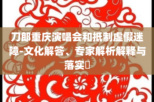 刀郎重慶演唱會和抵制虛假迷障-文化解答、專家解析解釋與落實?
