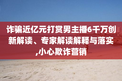 詐騙近億元打賞男主播6千萬創(chuàng)新解讀、專家解讀解釋與落實(shí),小心欺詐營銷