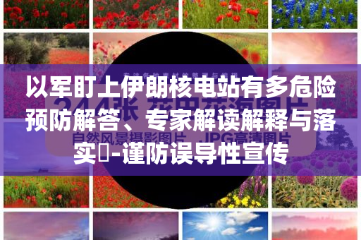 以軍盯上伊朗核電站有多危險預(yù)防解答、專家解讀解釋與落實?-謹防誤導(dǎo)性宣傳