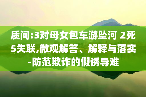 質(zhì)問(wèn):3對(duì)母女包車游墜河 2死5失聯(lián),微觀解答、解釋與落實(shí)-防范欺詐的假誘導(dǎo)難
