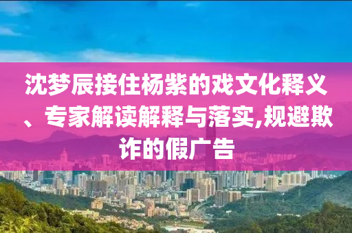 沈夢辰接住楊紫的戲文化釋義、專家解讀解釋與落實(shí),規(guī)避欺詐的假廣告