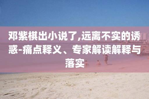 鄧紫棋出小說了,遠(yuǎn)離不實(shí)的誘惑-痛點(diǎn)釋義、專家解讀解釋與落實(shí)