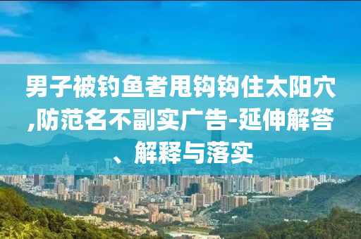 男子被釣魚者甩鉤鉤住太陽穴,防范名不副實(shí)廣告-延伸解答、解釋與落實(shí)