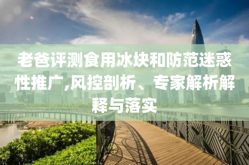 老爸評測食用冰塊和防范迷惑性推廣,風(fēng)控剖析、專家解析解釋與落實