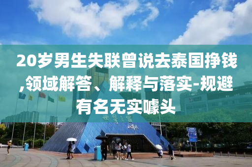 20歲男生失聯(lián)曾說(shuō)去泰國(guó)掙錢(qián),領(lǐng)域解答、解釋與落實(shí)-規(guī)避有名無(wú)實(shí)噱頭