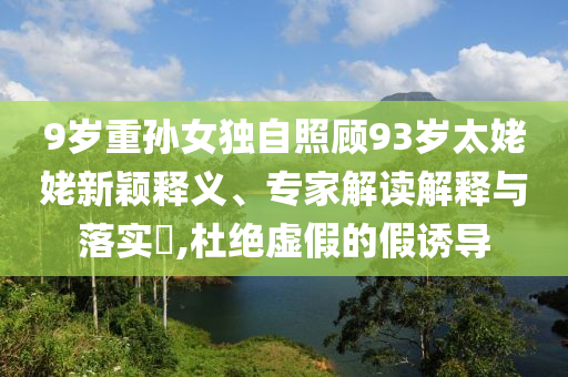 9歲重孫女獨(dú)自照顧93歲太姥姥新穎釋義、專家解讀解釋與落實?,杜絕虛假的假誘導(dǎo)