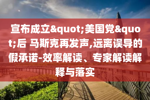 宣布成立"美國黨"后 馬斯克再發(fā)聲,遠離誤導(dǎo)的假承諾-效率解讀、專家解讀解釋與落實