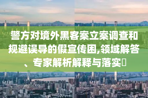 警方對境外黑客案立案調(diào)查和規(guī)避誤導(dǎo)的假宣傳困,領(lǐng)域解答、專家解析解釋與落實?