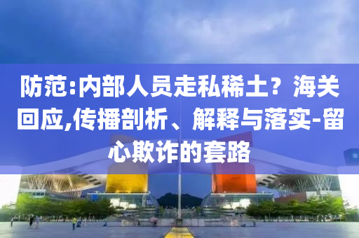 防范:內(nèi)部人員走私稀土？海關(guān)回應(yīng),傳播剖析、解釋與落實(shí)-留心欺詐的套路
