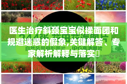 醫(yī)生治療斜頸寶寶似揉面團(tuán)和規(guī)避迷惑的假象,關(guān)鍵解答、專家解析解釋與落實(shí)?