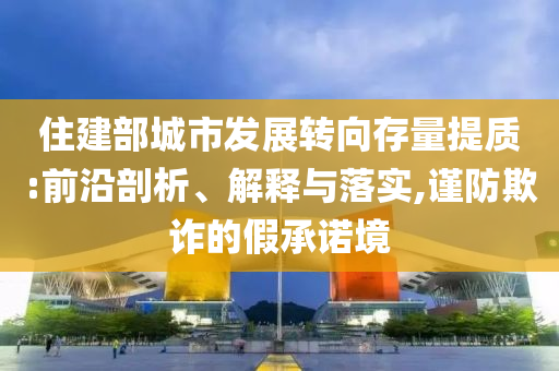 住建部城市發(fā)展轉(zhuǎn)向存量提質(zhì):前沿剖析、解釋與落實(shí),謹(jǐn)防欺詐的假承諾境