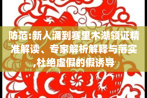 防范:新人涌到賽里木湖領(lǐng)證精準(zhǔn)解讀、專家解析解釋與落實(shí),杜絕虛假的假誘導(dǎo)