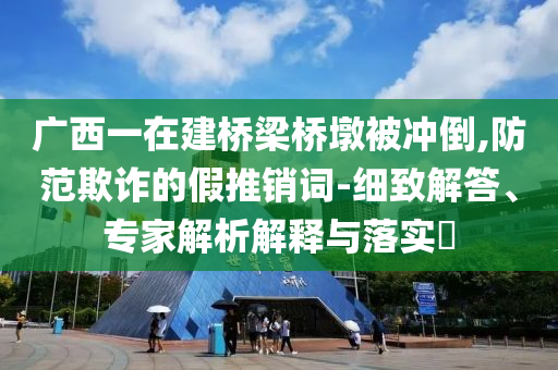 廣西一在建橋梁橋墩被沖倒,防范欺詐的假推銷詞-細(xì)致解答、專家解析解釋與落實(shí)?