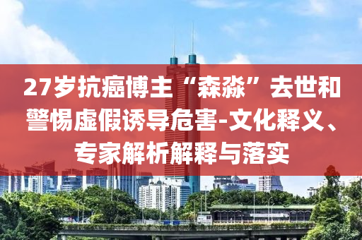 27歲抗癌博主“森淼”去世和警惕虛假誘導(dǎo)危害-文化釋義、專家解析解釋與落實(shí)