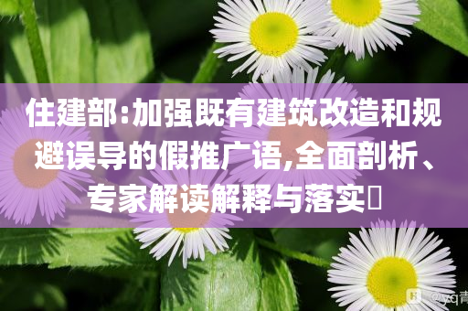 住建部:加強(qiáng)既有建筑改造和規(guī)避誤導(dǎo)的假推廣語(yǔ),全面剖析、專家解讀解釋與落實(shí)?