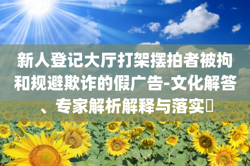新人登記大廳打架擺拍者被拘和規(guī)避欺詐的假?gòu)V告-文化解答、專家解析解釋與落實(shí)?