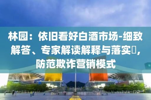 林園：依舊看好白酒市場-細(xì)致解答、專家解讀解釋與落實?,防范欺詐營銷模式