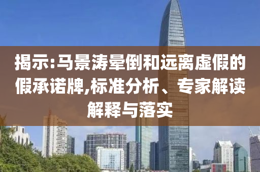 揭示:馬景濤暈倒和遠離虛假的假承諾牌,標準分析、專家解讀解釋與落實