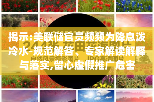 揭示:美聯(lián)儲官員頻頻為降息潑冷水-規(guī)范解答、專家解讀解釋與落實(shí),留心虛假推廣危害
