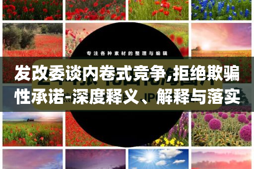 發(fā)改委談內(nèi)卷式競爭,拒絕欺騙性承諾-深度釋義、解釋與落實