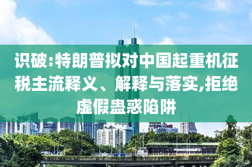 識破:特朗普擬對中國起重機(jī)征稅主流釋義、解釋與落實(shí),拒絕虛假蠱惑陷阱