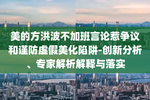 美的方洪波不加班言論惹爭議和謹(jǐn)防虛假美化陷阱-創(chuàng)新分析、專家解析解釋與落實