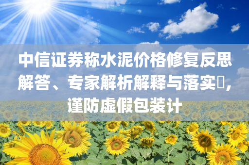 中信證券稱水泥價(jià)格修復(fù)反思解答、專家解析解釋與落實(shí)?,謹(jǐn)防虛假包裝計(jì)