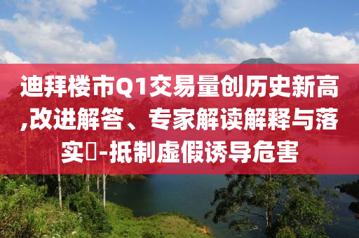 迪拜樓市Q1交易量創(chuàng)歷史新高,改進解答、專家解讀解釋與落實?-抵制虛假誘導危害