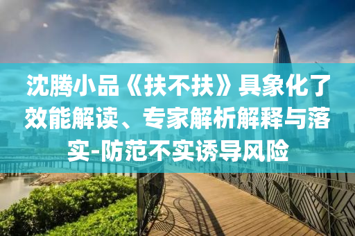 沈騰小品《扶不扶》具象化了效能解讀、專家解析解釋與落實(shí)-防范不實(shí)誘導(dǎo)風(fēng)險(xiǎn)