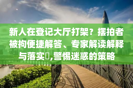新人在登記大廳打架？擺拍者被拘便捷解答、專(zhuān)家解讀解釋與落實(shí)?,警惕迷惑的策略