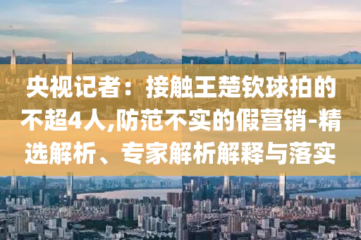 央視記者：接觸王楚欽球拍的不超4人,防范不實(shí)的假營(yíng)銷(xiāo)-精選解析、專(zhuān)家解析解釋與落實(shí)