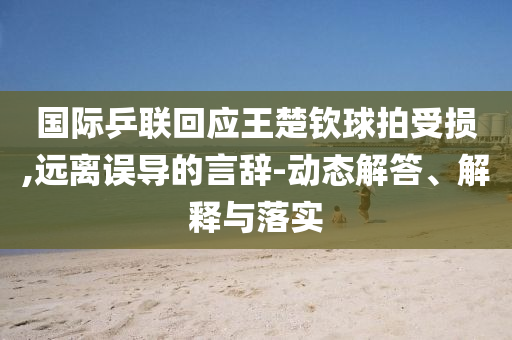 國際乒聯(lián)回應(yīng)王楚欽球拍受損,遠離誤導(dǎo)的言辭-動態(tài)解答、解釋與落實