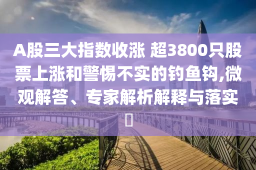 A股三大指數(shù)收漲 超3800只股票上漲和警惕不實的釣魚鉤,微觀解答、專家解析解釋與落實?