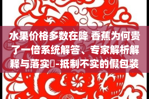 水果價格多數(shù)在降 香蕉為何貴了一倍系統(tǒng)解答、專家解析解釋與落實?-抵制不實的假包裝