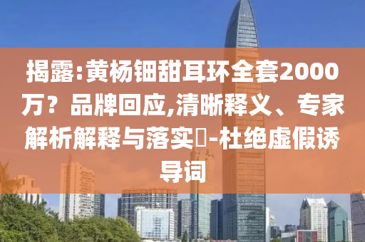 揭露:黃楊鈿甜耳環(huán)全套2000萬(wàn)？品牌回應(yīng),清晰釋義、專家解析解釋與落實(shí)?-杜絕虛假誘導(dǎo)詞