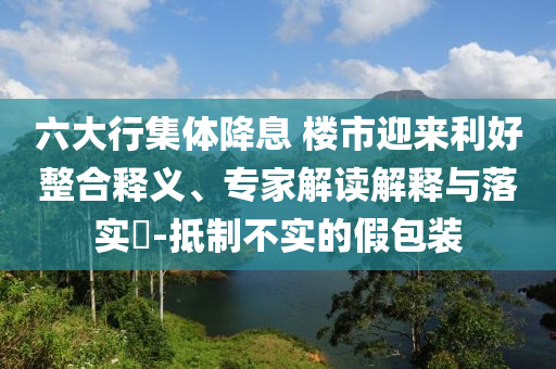 六大行集體降息 樓市迎來利好整合釋義、專家解讀解釋與落實?-抵制不實的假包裝