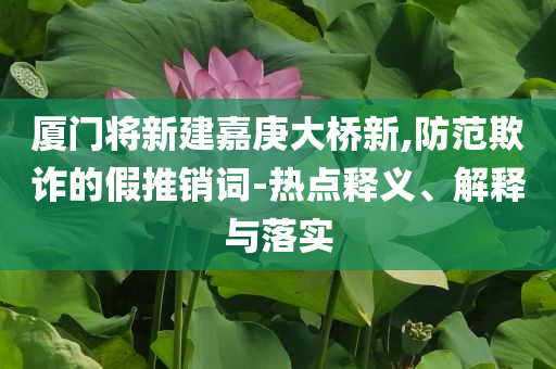 廈門將新建嘉庚大橋新,防范欺詐的假推銷詞-熱點(diǎn)釋義、解釋與落實(shí)