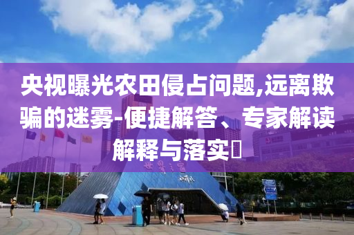 央視曝光農(nóng)田侵占問題,遠(yuǎn)離欺騙的迷霧-便捷解答、專家解讀解釋與落實?