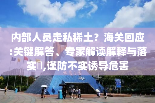 內(nèi)部人員走私稀土？海關(guān)回應(yīng):關(guān)鍵解答、專家解讀解釋與落實(shí)?,謹(jǐn)防不實(shí)誘導(dǎo)危害
