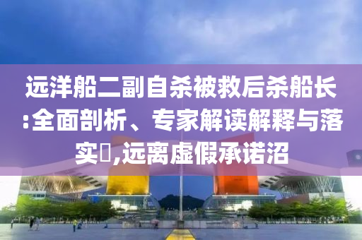 遠(yuǎn)洋船二副自殺被救后殺船長:全面剖析、專家解讀解釋與落實(shí)?,遠(yuǎn)離虛假承諾沼
