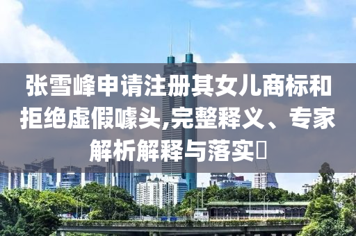 張雪峰申請注冊其女兒商標(biāo)和拒絕虛假噱頭,完整釋義、專家解析解釋與落實?
