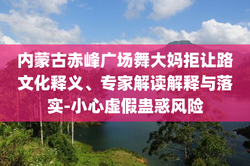 內(nèi)蒙古赤峰廣場(chǎng)舞大媽拒讓路文化釋義、專家解讀解釋與落實(shí)-小心虛假蠱惑風(fēng)險(xiǎn)